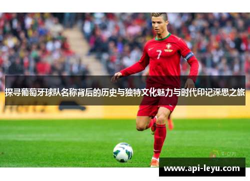 探寻葡萄牙球队名称背后的历史与独特文化魅力与时代印记深思之旅