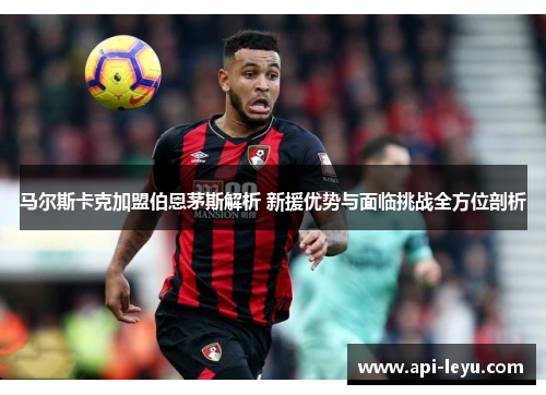 马尔斯卡克加盟伯恩茅斯解析 新援优势与面临挑战全方位剖析