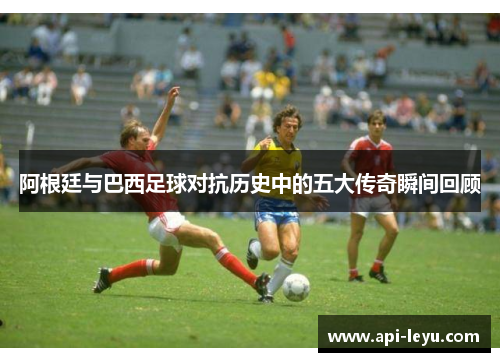 阿根廷与巴西足球对抗历史中的五大传奇瞬间回顾