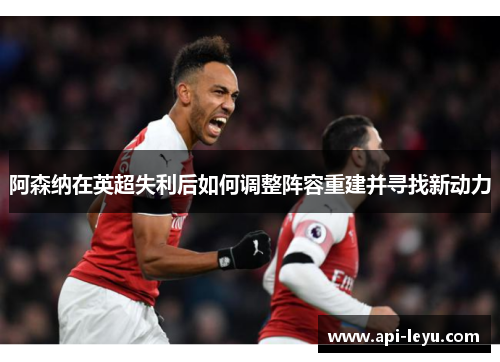 阿森纳在英超失利后如何调整阵容重建并寻找新动力