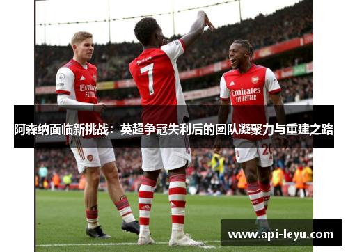 阿森纳面临新挑战：英超争冠失利后的团队凝聚力与重建之路