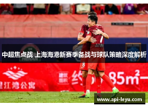 中超焦点战 上海海港新赛季备战与球队策略深度解析