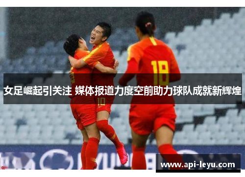 女足崛起引关注 媒体报道力度空前助力球队成就新辉煌