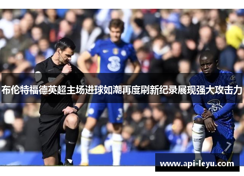布伦特福德英超主场进球如潮再度刷新纪录展现强大攻击力