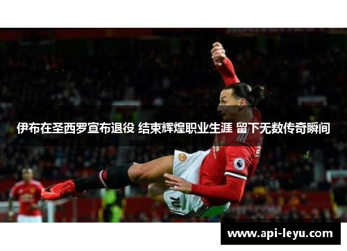 伊布在圣西罗宣布退役 结束辉煌职业生涯 留下无数传奇瞬间