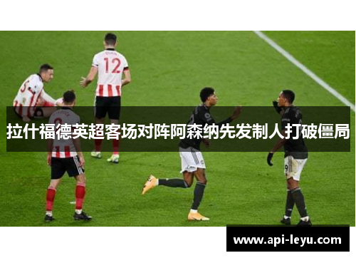 拉什福德英超客场对阵阿森纳先发制人打破僵局